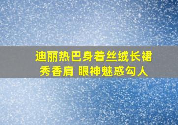 迪丽热巴身着丝绒长裙秀香肩 眼神魅惑勾人